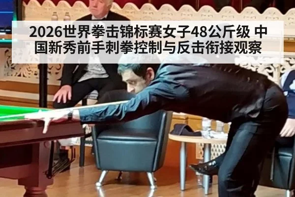 2026世界拳击锦标赛女子48公斤级 中国新秀前手刺拳控制与反击衔接观察